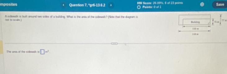 mposites Question 7. *gr6-13.6.2 HW Score: 26.09%, 6 of 23 points Save 
Points: 0 of 1 
A sidewalk is built around two sides of a building. What is the area of the sidewalk? (Note that the diagram is
77 m
not to scale.) Building f 75 in
116 m
118 am
7 
The area of the sidewalk is □ m^2