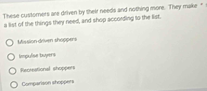 These customers are driven by their needs and nothing more. They make * 
a list of the things they need, and shop according to the list.
Mission driven shoppers
Impulse buyers
Recreational shoppers
Comparison shoppers