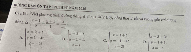 hướnG DăN Ôn tập tN.ThPt năm 2025
Câu 54. Viết phương trình đường thẳng đ đi qua M(2;1;0) , đồng thời d cắt và vuông góc với đường
thằng △ : (x-1)/2 = (y+1)/1 = z/-1 ·
N beginarrayl x=2+t y=1-4t. z=-2tendarray. B. beginarrayl x=2-t y=1+t. z=tendarray. beginarrayl x=1+t y=-1-4t. z=2tendarray. beginarrayl x=2+2t y=1+t. z=-tendarray.
A.
C
D.