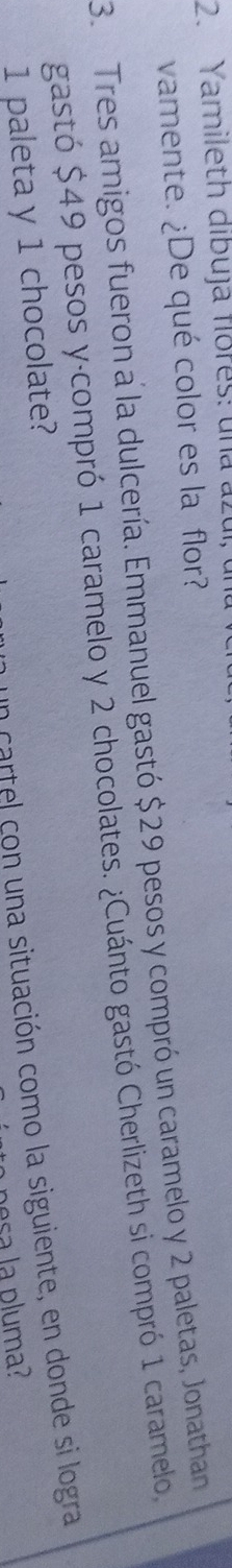 Yamileth dibuja flores: una a 
vamente. ¿De qué color es la flor? 
3. Tres amigos fueron a la dulcería. Emmanuel gastó $29 pesos y compró un caramelo y 2 paletas, Jonathan 
gastó $49 pesos y·compró 1 caramelo y 2 chocolates. ¿Cuánto gastó Cherlizeth si compró 1 caramelo, 
en cartel con una situación como la siguiente, en donde si logra
1 paleta y 1 chocolate? 
pesa la pluma?