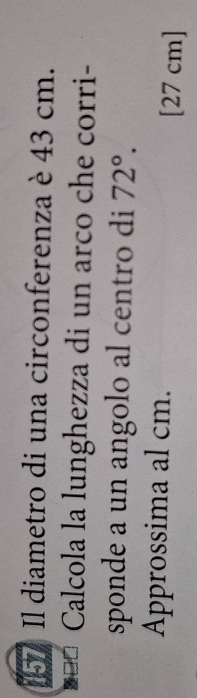 Il diametro di una circonferenza è 43 cm. 
Calcola la lunghezza di un arco che corri- 
sponde a un angolo al centro di 72°. 
Approssima al cm.
[27 cm]