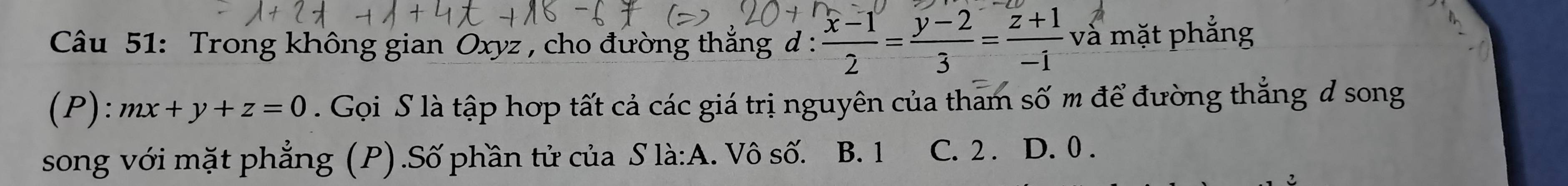 Trong không gian Oxyz , cho đường thắng d :  (x-1)/2 = (y-2)/3 = (z+1)/-1  và mặt phẳng
(P): mx+y+z=0. Gọi S là tập hợp tất cả các giá trị nguyên của tham số m để đường thẳng đ song
song với mặt phẳng (P) .Số phần tử của S là:A. . Vô số. B. 1 C. 2. D. 0.