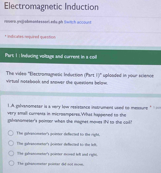 Electromagnetic Induction
rosero.yv@obmontessori.edu.ph Switch account
* Indicates required question
Part 1 : Inducing voltage and current in a coil
The video ''Electromagnetic Induction (Part 1)' uploaded in your science
virtual notebook and answer the questions below.
1.A galvanometer is a very low resistance instrument used to measure * 1poi
very small currents in microamperes.What happened to the
galvanometer's pointer when the magnet moves IN to the coil?
The galvanometer's pointer deflected to the right.
The galvanometer's pointer deflected to the left.
The galvanometer's pointer moved left and right.
The galvanometer pointer did not move.