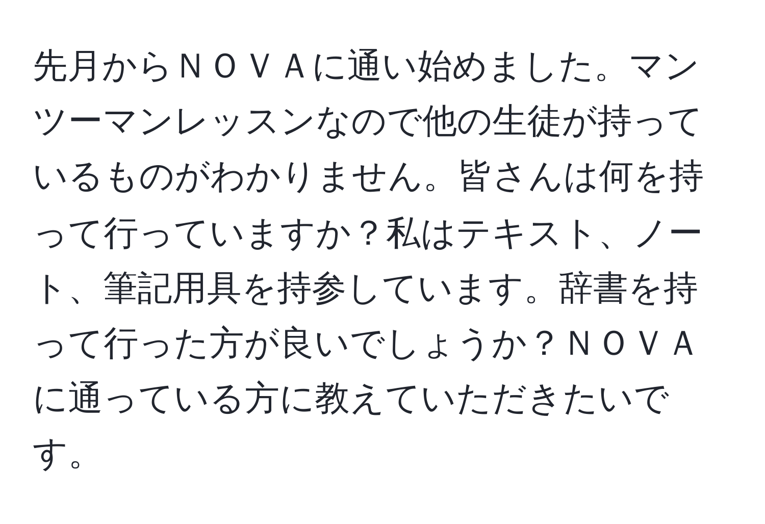 先月からＮＯＶＡに通い始めました。マンツーマンレッスンなので他の生徒が持っているものがわかりません。皆さんは何を持って行っていますか？私はテキスト、ノート、筆記用具を持参しています。辞書を持って行った方が良いでしょうか？ＮＯＶＡに通っている方に教えていただきたいです。