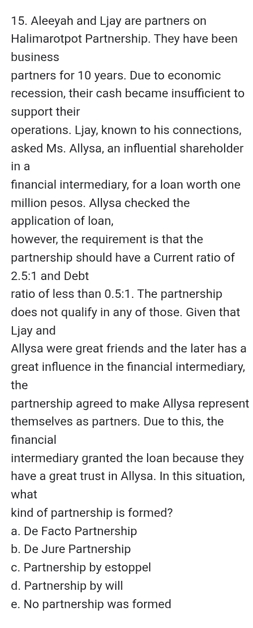 Aleeyah and Ljay are partners on
Halimarotpot Partnership. They have been
business
partners for 10 years. Due to economic
recession, their cash became insufficient to
support their
operations. Ljay, known to his connections,
asked Ms. Allysa, an influential shareholder
in a
financial intermediary, for a loan worth one
million pesos. Allysa checked the
application of loan,
however, the requirement is that the
partnership should have a Current ratio of
2.5:1 and Debt
ratio of less than 0 5:1. The partnership
does not qualify in any of those. Given that
Ljay and
Allysa were great friends and the later has a
great influence in the financial intermediary,
the
partnership agreed to make Allysa represent
themselves as partners. Due to this, the
financial
intermediary granted the loan because they
have a great trust in Allysa. In this situation,
what
kind of partnership is formed?
a. De Facto Partnership
b. De Jure Partnership
c. Partnership by estoppel
d. Partnership by will
e. No partnership was formed