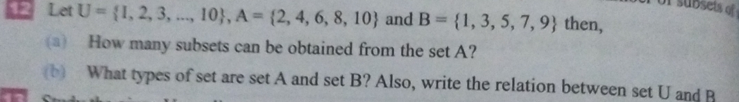 or subsets of 
12 Let U= I,2,3,...,10 , A= 2,4,6,8,10 and B= 1,3,5,7,9 then, 
(a) How many subsets can be obtained from the set A? 
(b) What types of set are set A and set B? Also, write the relation between set U and B