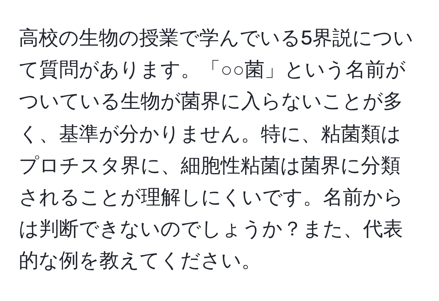 高校の生物の授業で学んでいる5界説について質問があります。「○○菌」という名前がついている生物が菌界に入らないことが多く、基準が分かりません。特に、粘菌類はプロチスタ界に、細胞性粘菌は菌界に分類されることが理解しにくいです。名前からは判断できないのでしょうか？また、代表的な例を教えてください。