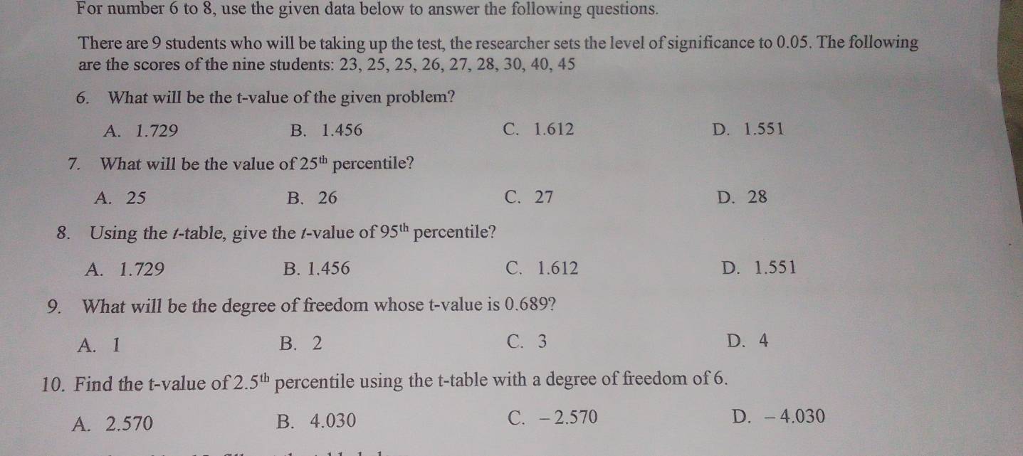 For number 6 to 8, use the given data below to answer the following questions.
There are 9 students who will be taking up the test, the researcher sets the level of significance to 0.05. The following
are the scores of the nine students: 23, 25, 25, 26, 27, 28, 30, 40, 45
6. What will be the t-value of the given problem?
A. 1.729 B. 1.456 C. 1.612 D. 1.551
7. What will be the value of 25^(th) percentile?
A. 25 B. 26 C. 27 D. 28
8. Using the /-table, give the /-value of 95^(th) percentile?
A. 1.729 B. 1.456 C. 1.612 D. 1.551
9. What will be the degree of freedom whose t-value is 0.689?
A. 1 B. 2 C. 3 D. 4
10. Find the t-value of 2.5^(th) percentile using the t -table with a degree of freedom of 6.
A. 2.570 B. 4.030 C. - 2.570 D. - 4.030