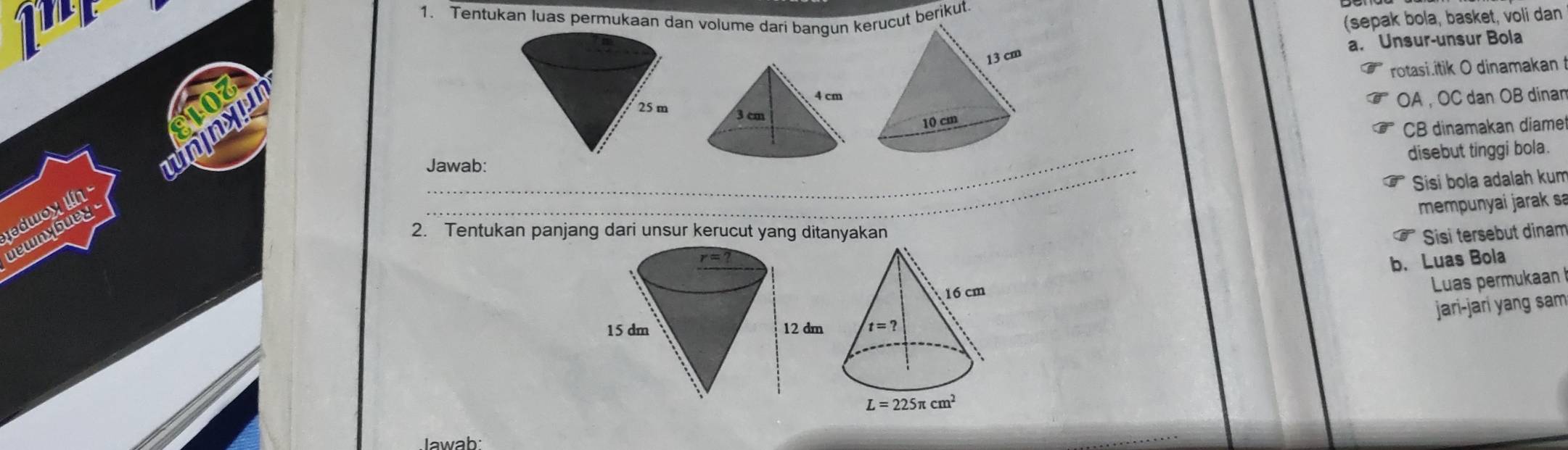 1 
1. Tentukan luas permukaan dan volume dari bangun kut berikut.
(sepak bola, basket, voli dan
a. Unsur-unsur Bola
rotasi.itik O dinamakan
OA , OC dan OB dinan
nyu 
CB dinamakan diame
_
_
Jawab:
disebut tinggi bola.
Sisi bola adalah kum
adwoy  
2. Tentukan panjang dari unsur kerucut yang ditanyakan Sisi tersebut dinam
uewnybuey 
mempunyai jarak sa
b. Luas Bola
Luas permukaan
jari-jarí yang sam
Jawab: