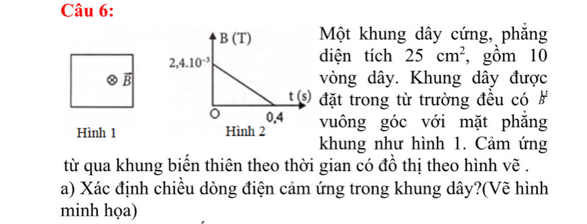 Một khung dây cứng, phăng
diện tích 25cm^2 , gồm 10
vector B vòng dây. Khung dây được
đặt trong từ trường đều có #
Hình 1vuông góc với mặt phăng
khung như hình 1. Cảm ứng
từ qua khung biến thiên theo thời gian có đồ thị theo hình vẽ .
a) Xác định chiều dòng điện cảm ứng trong khung dây?(Vẽ hình
minh họa)