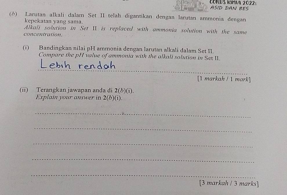 CORUS KIMIA 2022: 
ASID DAN BES 
() Larutan alkali dalam Set II telah digantikan dengan larutan ammonia dengan 
kepekatan yang sama. 
Alkali solution in Set II is replaced with ammonia solution with the same 
concentration. 
(i) Bandingkan nilai pH ammonia dengan larutan alkali dalam Set II. 
Compare the pH value of ammonia with the alkali solution in Set II. 
_ 
_ 
_ 
_ 
[1 markah / 1 mark] 
(ii) Terangkan jawapan anda di 2(b)(i). 
Explain your answer in 2(b)(i). 
_ 
_ 
_ 
_ 
_ 
[3 markah / 3 marks]