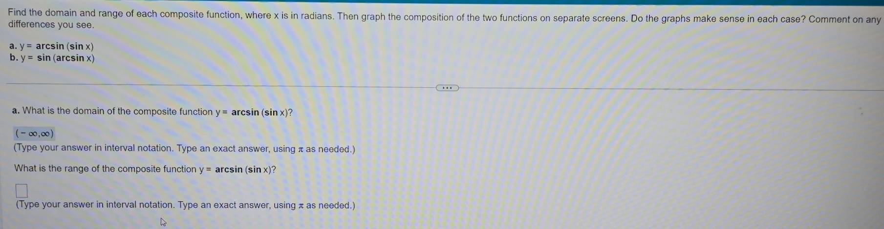 Find the domain and range of each composite function, where x is in radians. Then graph the composition of the two functions on separate screens. Do the graphs make sense in each case? Comment on any 
differences you see. 
a. y=arcsin (sin x)
b. y=sin (arcsin x)
a. What is the domain of the composite function y= arcsin (sin x)?
(-∈fty ,∈fty )
(Type your answer in interval notation. Type an exact answer, using π as needed.) 
What is the range of the composite function y= arcsin (sin x)? 
(Type your answer in interval notation. Type an exact answer, using π as needed.)