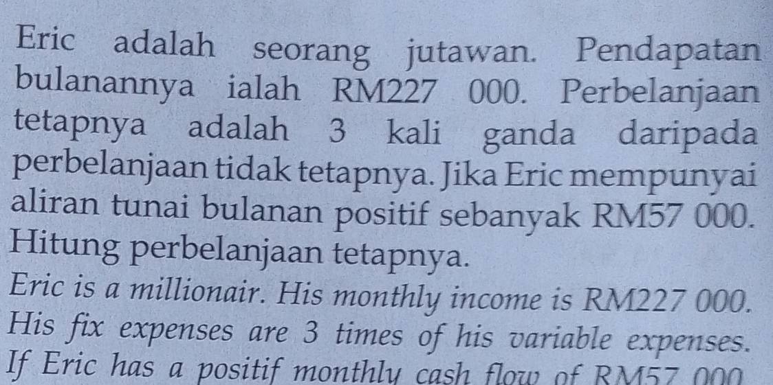 Eric adalah seorang jutawan. Pendapatan 
bulanannya ialah RM227 000. Perbelanjaan 
tetapnya adalah 3 kali ganda daripada 
perbelanjaan tidak tetapnya. Jika Eric mempunyai 
aliran tunai bulanan positif sebanyak RM57 000. 
Hitung perbelanjaan tetapnya. 
Eric is a millionair. His monthly income is RM227 000. 
His fix expenses are 3 times of his variable expenses. 
If Eric has a positif monthly cash flow of RM57 000