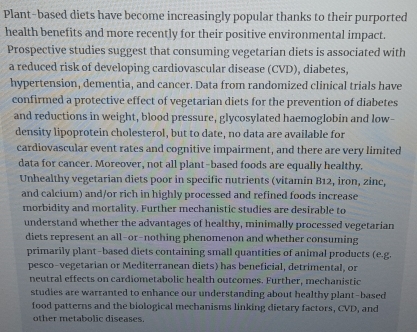 Plant-based diets have become increasingly popular thanks to their purported 
health benefits and more recently for their positive environmental impact. 
Prospective studies suggest that consuming vegetarian diets is associated with 
a reduced risk of developing cardiovascular disease (CVD), diabetes, 
hypertension, dementia, and cancer. Data from randomized clinical trials have 
confirmed a protective effect of vegetarian diets for the prevention of diabetes 
and reductions in weight, blood pressure, glycosylated haemoglobin and low- 
density lipoprotein cholesterol, but to date, no data are available for 
cardiovascular event rates and cognitive impairment, and there are very limited 
data for cancer. Moreover, not all plant-based foods are equally healthy. 
Unhealthy vegetarian diets poor in specific nutrients (vitamin B12, iron, zinc, 
and calcium) and/or rich in highly processed and refined foods increase 
morbidity and mortality. Further mechanistic studies are desirable to 
understand whether the advantages of healthy, minimally processed vegetarian 
diets represent an all-or-nothing phenomenon and whether consuming 
primarily plant-based diets containing small quantities of animal products (e.g. 
pesco-vegetarian or Mediterranean diets) has beneficial, detrimental, or 
neutral effects on cardiometabolic health outcomes. Further, mechanistic 
studies are warranted to enhance our understanding about healthy plant-based 
food patterns and the biological mechanisms linking dietary factors, CVD, and 
other metabolic diseases.