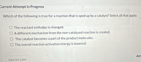 Current Attempt in Progress
Which of the following is true for a reaction that is sped up by a catalyst? Select all that apply.
The reactant enthalpy is changed.
A different mechanism from the non-catalyzed reaction is created.
The catalyst becomes a part of the product molecules.
The overall reaction activation energy is lowered.
Att
Save for Later