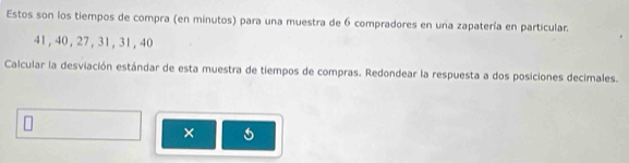 Estos son los tiempos de compra (en minutos) para una muestra de 6 compradores en una zapatería en particular.
41, 40, 27, 31, 31, 40
Calcular la desviación estándar de esta muestra de tiempos de compras. Redondear la respuesta a dos posiciones decimales. 
×