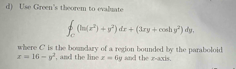 Use Green’s theorem to evaluate
∈t _C(ln (x^2)+y^2)dx+(3xy+cos hy^2)dy, 
where C is the boundary of a region bounded by the paraboloid
x=16-y^2 , and the line x=6y and the x-axis.