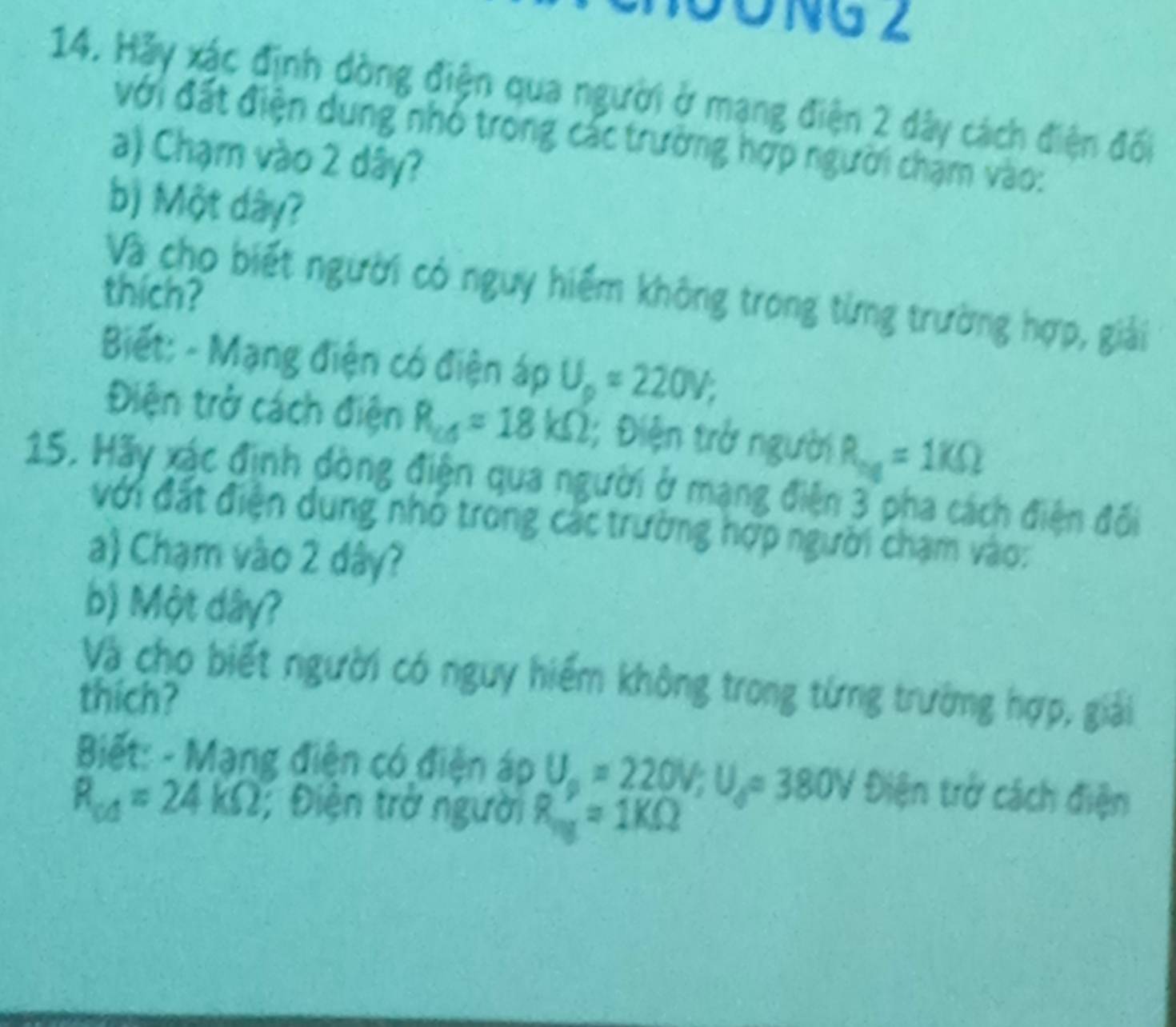 GÔNG Z 
14. Hảy xác định dòng điện qua người ở mạng điện 2 dây cách điện đối 
với đất điện dung nhỏ trong các trường hợp người chạm vào: 
a) Chạm vào 2 dây? 
b) Một dây? 
Và cho biết người có nguy hiểm không trong từng trường hợp, giải 
thích? 
Biết: - Mạng điện có điện áp U_p=220V; 
Điện trở cách điện R_Cd=18kOmega; Điện trở người R_ne=1KOmega
15. Hãy xác định dòng điện qua người ở mạng điện 3 pha cách điện đối 
với đất điện dung nhỏ trong các trường hợp người chạm vào: 
a) Chạm vào 2 dây? 
b) Một dây? 
Và cho biết người có nguy hiểm không trong từng trường hợp, giải 
thích? 
Biết: - Mạng điện có điện áp U_0=220V; U_0=380V Điện trở cách điện
R_cd=24kOmega;Điện trở người R_max'=1KOmega