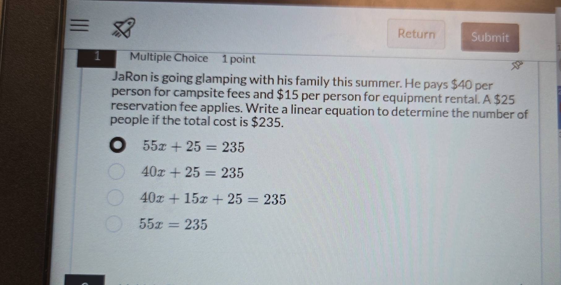 = Return Submit
1 Multiple Choice 1 point
JaRon is going glamping with his family this summer. He pays $40 per
person for campsite fees and $15 per person for equipment rental. A $25
reservation fee applies. Write a linear equation to determine the number of
people if the total cost is $235.
55x+25=235
40x+25=235
40x+15x+25=235
55x=235