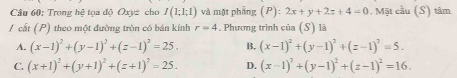 Trong hệ tọa độ Oxyz cho I(1;1;1) và mặt phẳng (P): 2x+y+2z+4=0. Mặt cầu (S) tâm
I cắt (P) theo một đường tròn có bán kính r=4. Phương trình của (S) là
B.
A. (x-1)^2+(y-1)^2+(z-1)^2=25. (x-1)^2+(y-1)^2+(z-1)^2=5.
C. (x+1)^2+(y+1)^2+(z+1)^2=25. D. (x-1)^2+(y-1)^2+(z-1)^2=16.