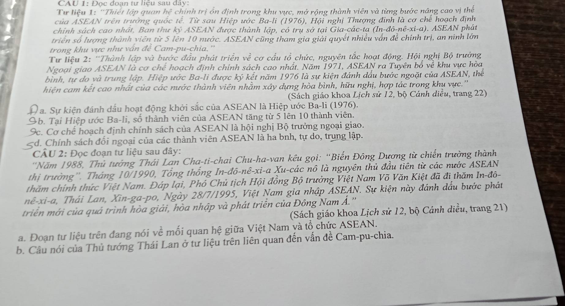 CAU 1: Đọc đoạn tư liệu sau đây:
Từ liệu 1: “Thiết lập quan hệ chính trị ổn định trong khu vực, mở rộng thành viên và từng bước nâng cao vị thế
của ASEAN trên trường quốc tế.  Từ sau Hiệp ước Ba-li (1976), Hội nghị Thượng đinh là cơ chế hoạch định
chính sách cao nhất, Ban thư ký ASEAN được thành lập, có trụ sở tại Gia-các-ta (In-đô-nê-xi-a). ASEAN phát
triển số lượng thành viên từ 5 lên 10 nước. ASEAN cũng tham gia giải quyết nhiều vấn đề chính trị, an ninh lớn
trong khu vực như vấn đề Cam-pu-chia.''
Tư liệu 2: “Thành lập và bước đầu phát triển về cơ cấu tổ chức, nguyên tắc hoạt động. Hội nghị Bộ trưởng
Ngoại giao ASEAN là cơ chế hoạch định chính sách cao nhất. Năm 1971, ASEAN ra Tuyên bố về khu vực hòa
bình, tự do yà trung lập. Hiệp ước Ba-li được ký kết năm 1976 là sự kiện đánh dấu bước ngoặt của ASEAN, thể
hiện cam kết cao nhất của các nước thành viên nhằm xây dựng hòa bình, hữu nghị, hợp tác trong khu vực.'
(Sách giáo khoa Lịch sử 12, bộ Cánh diều, trang 22)
V a. Sự kiện đánh dấu hoạt động khởi sắc của ASEAN là Hiệp ước Ba-li (1976).
9b. Tại Hiệp ước Ba-li, số thành viên của ASEAN tăng từ 5 lên 10 thành viên.
9c. Cơ chế hoạch định chính sách của ASEAN là hội nghị Bộ trưởng ngoại giao.
C yd. Chính sách đối ngoại của các thành viên ASEAN là ha bnh, tự do, trung lập.
CÂU 2: Đọc đoạn tư liệu sau đây:
*Năm 1988, Thủ tướng Thái Lan Cha-ti-chai Chu-ha-van kêu gọi: “Biến Đông Dương từ chiến trường thành
thị trường''. Tháng 10/1990, Tổng thống In-dhat o-nhat e-xi-a Xu -các nô là nguyên thủ đầu tiên từ các nước ASEAN
thăm chính thức Việt Nam. Đáp lại, Phó Chủ tịch Hội đồng Bộ trưởng Việt Nam Võ Văn Kiệt đã đi thăm In-đô-
nê-xi-a, Thái Lan, Xin-ga-po, Ngày 28/7/1995, Việt Nam gia nhập ASEAN. Sự kiện này đánh dấu bước phát
triển mới của quá trình hòa giải, hòa nhập và phát triển của Đông Nam Á.'
(Sách giáo khoa Lịch sử 12, bộ Cánh diều, trang 21)
a. Đoạn tư liệu trên đang nói về mối quan hệ giữa Việt Nam và tổ chức ASEAN.
b. Câu nói của Thủ tướng Thái Lan ở tư liệu trên liên quan đến vấn đề Cam-pu-chia.