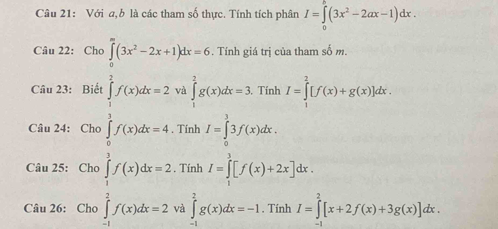 Với a,b là các tham số thực. Tính tích phân I=∈tlimits _0^(b(3x^2)-2ax-1)dx. 
Câu 22: Cho ∈tlimits _0^(m(3x^2)-2x+1)dx=6. Tính giá trị của tham số m. 
Câu 23: Biết và ∈tlimits _1^(2g(x)dx=3. . Tính I=∈tlimits _1^2[f(x)+g(x)]dx.
.beginarray)r ∈tlimits _1^2f(x)dx=2
Câu 24: Cho . Tính I=∈tlimits _0^33f(x)dx. 
Câu 25: Cho ∈tlimits _1^3f(x)dx=2. Tính I=∈tlimits _1^3[f(x)+2x]dx. 
Câu 26: Cho ∈tlimits _(-1)^2f(x)dx=2 và ∈tlimits _(-1)^2g(x)dx=-1. Tính I=∈tlimits _(-1)^2[x+2f(x)+3g(x)]dx.