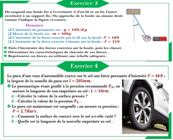 On suspend une boule fer à l'extrémité A d'un fil et on fix l'autre 
extrémité à un support fix. On approche de la boule un aimant droit 
comme l’indique la figure ci-contre . 
Données 
L'intensité de pesanteur est : g=10N/Kg
Masse de la boule est m=400g
L'intensité de la force exercée par le fil sur la boule :T=18N A 
L'intensité de la force exercée l'aimant sur la boule : F=12N
Faire l'inventaire des forces exercées sur la boule, puis les classer . 
Déterminer les caractéristiques de chacune de ces forces . 
Représenter ces forces en utilisant une échelle adéquate . 
Exercice 4 
Le pneu d’une roue d’automobile exerce sur le sol une force pressante d’intensité F=4kN; 
la largeur de la semelle du pneu est l=205mm. 
Le pneumatique étant gonflé à la pression recommandé P_N , on 
mesure la longueur de son empreinte au sol : L=10cm. 
α −Calculer la valeur de la surface pressée ? 
b =Calculer la valeur de la pression P_N. 
Le pneu est maintenant est surgonflé ; on mesure sa pression :
P=2,7Bars. 
α —Comment la surface de contact avec le sol a-t-elle varié ? 
b −Quelle est la longueur de la nouvelle empreinte au sol .