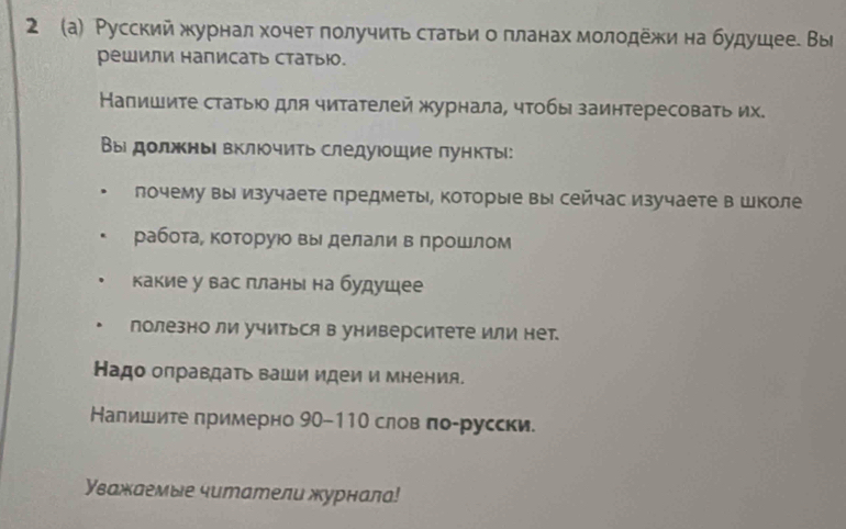 2 (а) Русский жхурнал хочет получить статьи о πланах молодежи на будушее. Вы 
Pешили написать статыю. 
Напишиτе стаτыю для чиτателей журнала, чτобы заинтересоваτь их. 
Вы должнь включить следуюшие пункты: 
лочему вы изучаете предметы, которые вы сейчас изучаете в школе 
рабоτае которуюо вы делали в прошлом 
какие у вас πланы на будушее 
полезно ли учиться в университете или нет. 
Надо олравдать ваши идеи и мнениА. 
Налишите примерно 90-110 слов по-русски. 
Уважаемые читатели журнала!