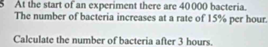 At the start of an experiment there are 40000 bacteria. 
The number of bacteria increases at a rate of 15% per hour. 
Calculate the number of bacteria after 3 hours.