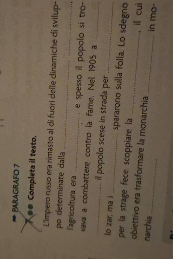 PARAGRAFO 7 
●● Completa il testo. 
L'Impero russo era rimasto al di fuori delle dinamiche di svilup- 
_ 
po determinate dalla 
l'agricoltura era _e spesso il popolo si tro- 
_ 
vava a combattere contro la fame. Nel 1905 a 
_il popolo scese in strada per 
_ 
lo zar, ma i _spararono sulla folla. Lo sdegno 
per la strage fece scoppiare la 
, il cui 
obiettivo era trasformare la monarchia _in mo- 
narchia