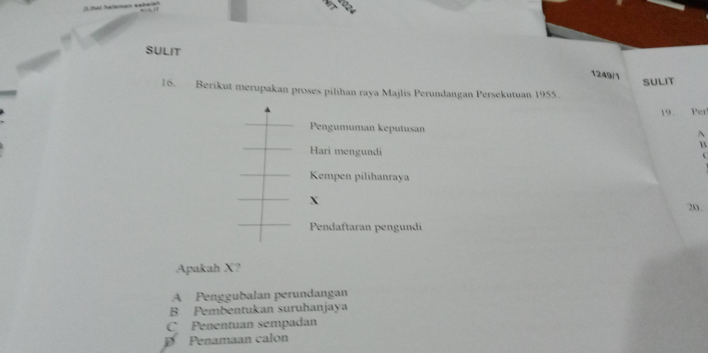 SULIT
1249/1
SULIT
16. Berikut merupakan proses pilihan raya Majlis Perundangan Persekutuan 1955.
19. Per
Pengumuman keputusan A
B
Hari mengundi
(
Kempen pilihanraya
X
20 .
Pendaftaran pengundi
Apakah X?
A Penggubalan perundangan
B Pembentukan suruhanjaya
C Penentuan sempadan
D Penamaan calon