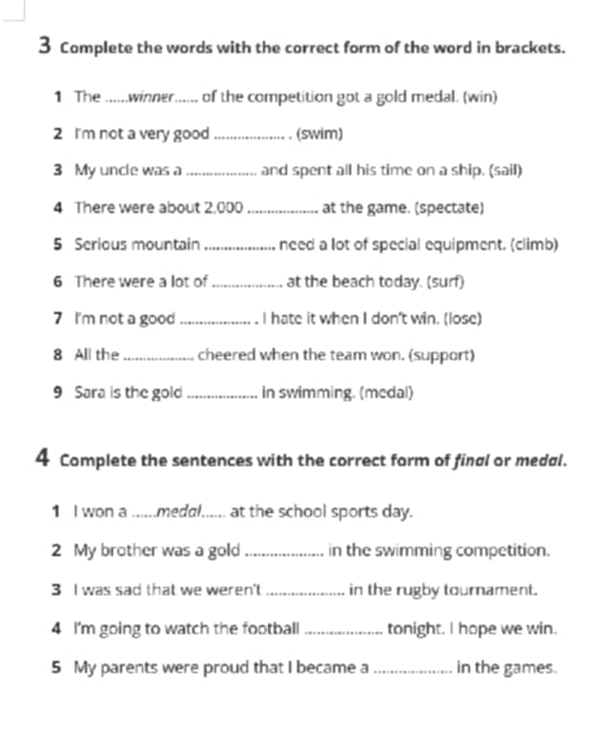 Complete the words with the correct form of the word in brackets. 
1 The ......winner...... of the competition got a gold medal. (win) 
2 I'm not a very good _(swim) 
3 My uncle was a_ and spent all his time on a ship. (sail) 
4 There were about 2,000 _at the game. (spectate) 
5 Serious mountain _need a lot of special equipment. (climb) 
6 There were a lot of_ at the beach today. (surf) 
7 I'm not a good_ I hate it when I don't win. (lose) 
8 All the _cheered when the team won. (support) 
9 Sara is the gold_ in swimming. (medal) 
4 Complete the sentences with the correct form of final or medal. 
1 I won a ......medal...... at the school sports day. 
2 My brother was a gold _in the swimming competition. 
3 I was sad that we weren't _in the rugby tournament. 
4 I'm going to watch the football_ tonight. I hope we win. 
5 My parents were proud that I became a _in the games.