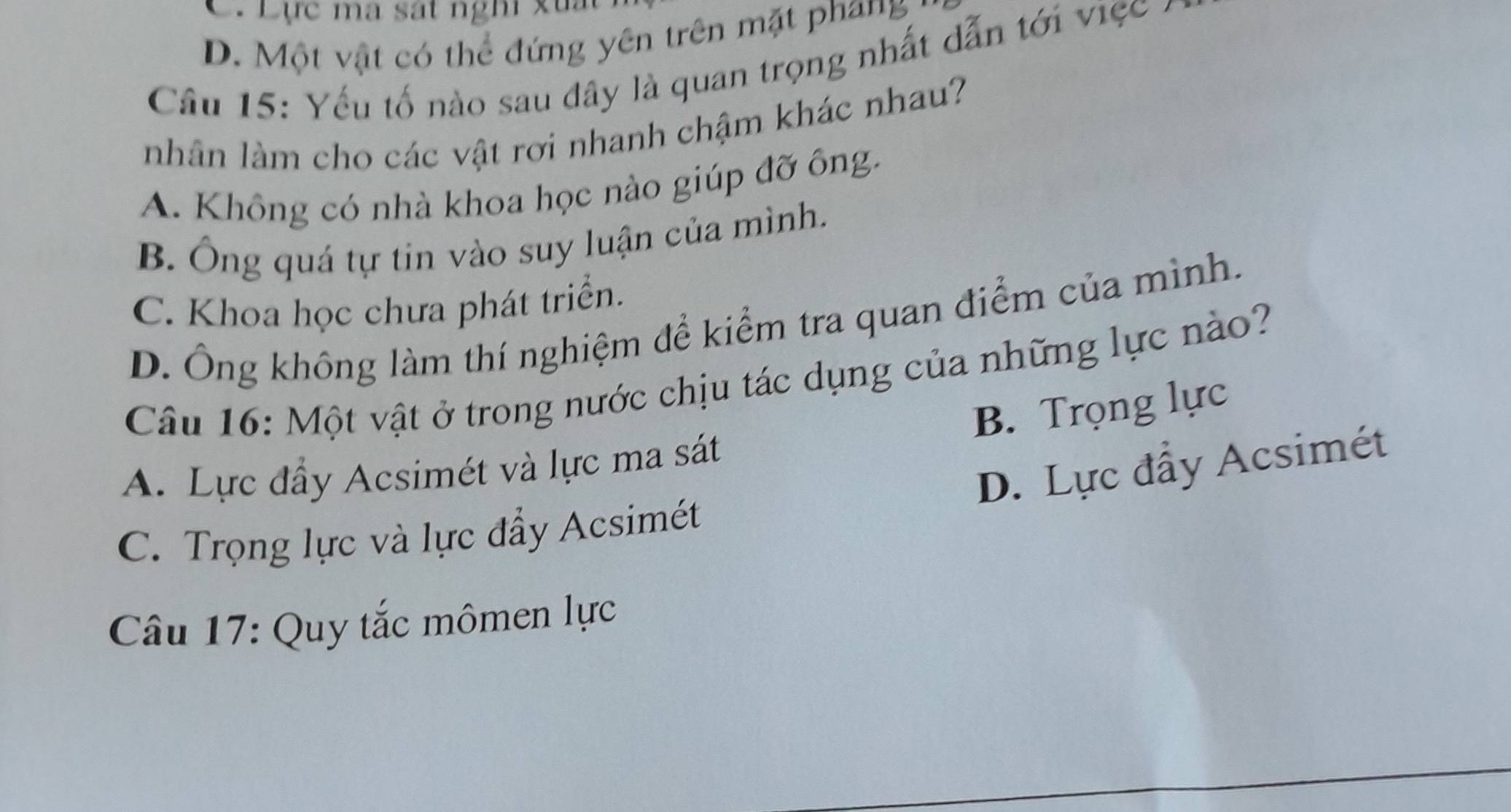 C. Lực ma sát nghi xu
D. Một vật có thể đứng yên trên mặt phang
Câu 15: Yếu tố nào sau đây là quan trọng nhất dẫn tới việc -
nhân làm cho các vật rơi nhanh chậm khác nhau?
A. Không có nhà khoa học nào giúp đỡ ông.
B. Ông quá tự tin vào suy luận của mình.
C. Khoa học chưa phát triển.
D. Ông không làm thí nghiệm để kiểm tra quan điểm của mình.
Câu 16: Một vật ở trong nước chịu tác dụng của những lực nào?
B. Trọng lực
D. Lực đẩy Acsimét
A. Lực đẩy Acsimét và lực ma sát
C. Trọng lực và lực đẩy Acsimét
Câu 17: Quy tắc mômen lực