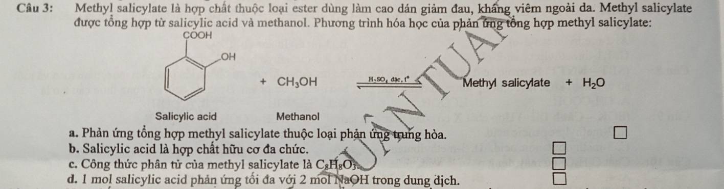 Methyl salicylate là hợp chất thuộc loại ester dùng làm cao dán giảm đau, kháng viêm ngoài da. Methyl salicylate
được tổng hợp từ salicylic acid và methanol. Phương trình hóa học của phản ứng tổng hợp methyl salicylate:
+ CH_3OH H, SO, dx, t° Methyl salicylate +H_2O
Salicylic acid Methanol
a. Phản ứng tổng hợp methyl salicylate thuộc loại phản ứng trung hòa.
b. Salicylic acid là hợp chất hữu cơ đa chức.
c. Công thức phân tử của methyl salicylate là C₂HgOỳ.
d. 1 mol salicylic acid phản ứng tối đa với 2 mol NaOH trong dung địch.