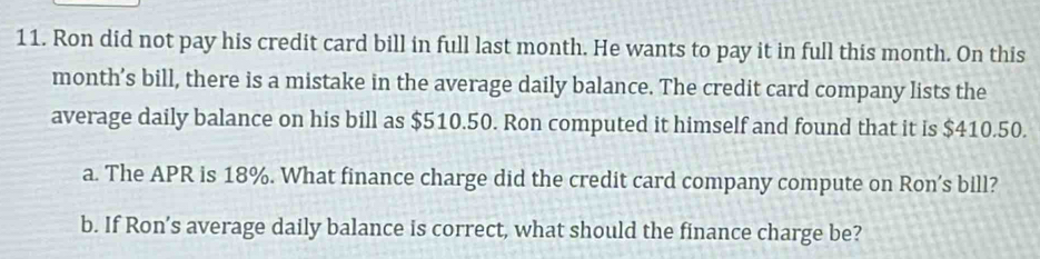 Ron did not pay his credit card bill in full last month. He wants to pay it in full this month. On this 
month’s bill, there is a mistake in the average daily balance. The credit card company lists the 
average daily balance on his bill as $510.50. Ron computed it himself and found that it is $410.50. 
a. The APR is 18%. What finance charge did the credit card company compute on Ron’s bill? 
b. If Ron’s average daily balance is correct, what should the finance charge be?