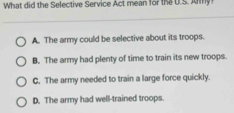 What did the Selective Service Act mean for the U.S. Any?
A. The army could be selective about its troops.
B. The army had plenty of time to train its new troops.
C. The army needed to train a large force quickly.
D. The army had well-trained troops.