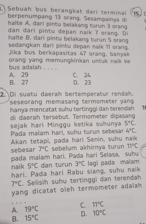 Sebuah bus berangkat dari terminal 15
berpenumpang 13 orang. Sesampainya di
halte A, dari pintu belakang turun 3 orang
dan dari pintu depan naik 7 orang. Di
halte B, dari pintu belakang turun 5 orang
sedangkan dari pintu depan naik 11 orang.
Jika bus berkapasitas 47 orang, banyak
orang yang memungkinkan untuk naik ke
bus adalah . . . .
A. 29 C. 24
B. 27 D. 23
2. Di suatu daerah bertemperatur rendah,
seseorang memasang termometer yang
hanya mencatat suhu tertinggi dan terendah 1
di daerah tersebut. Termometer dipasang
sejak hari Minggu ketika suhunya 5°C. 
Pada malam hari, suhu turun sebesar 4°C. 
Akan tetapi, pada hari Senin, suhu naik
sebesar 7°C sebelum akhirnya turun 11°C
pada malam hari. Pada hari Selasa, suhu
naik 5°C dan turun 3°C lagi pada malam
hari. Pada hari Rabu siang, suhu naik
7°C. Selisih suhu tertinggi dan terendah
yang dicatat oleh termometer adalah
A. 19°C C. 11°C
D. 10°C
B. 15°C