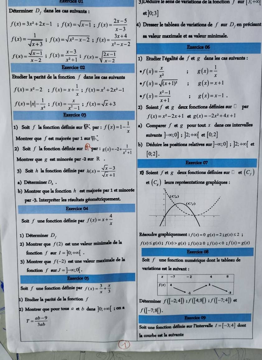 Exércice 01 3)Déduire le sens de variations de la fonction / sur [3;+∈fty [
Déterminer D, dans les cas suivants :
et ]0;3]
f(x)=3x^2+2x-1;f(x)=sqrt(x-1);f(x)= (2x-5)/x-3  4) Dresser le tableau de variations de ∫ sur D, en précisant
f(x)= 1/sqrt(x+3) ;f(x)=sqrt(x^2-x-2);f(x)= (3x+4)/x^2-x-2  sa valeur maximale et sa valeur minimale.
Exercice 06
f(x)= (sqrt(x-1))/x-2 ;f(x)= (x-3)/x^2+1 ;f(x)=sqrt(frac 2x-1)x-2 1) Etudier l'égalité de ∫et g dans les cas suivants :
Exercice 02
Etudier la parité de la fonction  dans les cas suivants f(x)= x/x^2 ; g(x)= 1/x 
f(x)=sqrt((x+1)^2) : g(x)=x+1
f(x)=x^2-2;f(x)=x+ 1/x ;f(x)=x^3+2x^2-1 f(x)= (x^2-1)/x+1 ; g(x)=x-1.
f(x)=|x|- 1/x^2 ;f(x)= x/x^2-1 ;f(x)=sqrt(x)+3 2) Soient ∫ et g deux fonctions définies sur □ par
Exercice 03 et g(x)=-2x^2+4x+1
f(x)=x^2-2x+1
1)  Soit  la fonction définie sur R. par : f(x)=1- 1/x  a) Comparer ∫ et g pour tout x dans ces intervalles
Montrer que  est majorée par 1 sur  
suivants ]-∈fty ;0];]2;+∈fty [ et [0;2]
2) Soit  la fonction définie sur  par : g(x)=-2+ 1/x^2+1  b) Déduire les positions relatives sur ]-∈fty ;0];]2;+∈fty [ et
[0;2].
Montrer que g est minorée par -2 sur R .
Exercice 07
3) Soit h la fonction définie par h(x)= (sqrt(x)-3)/sqrt(x)+1  Soient ∫ et g deux fonctions définies sur et (C_f)
a) Déterminer D_h. et (C_g) leurs représentations graphiques :
b) Montrer que la fonction / est majorée par 1 et minorée
par -3. Interpréter les résultats géométriquement.
Exercice 04
Soit  une fonction définie par f(x)=x+ 4/x 
1) Déterminer D_f Résoudre graphiquement : f(x)=0g(x)=2;g(x)≤ 2
2) Montrer que f(2) est une valeur minimale de la f(x)≤ g(x);f(x)>g(x) f(x)≥ 0;f(x)<0;f(x)=g(x)
fonction ∫ sur I=]0;+∈fty [. Exercice 08
3) Montrer que f(-2) est une valeur maximale de la Soit  une fonction numérique dont le tableau de
fonction ∫ sur J=]-∈fty ;0[.
variations est le suivant :
Exercice 05
x -7 -2 4 8
Soit  une fonction définie par f(x)= 3/x + x/3 
f(x) 4
3
1
.3
1) Etudier la parité de la fonction ∫ Déterminer f([-2;4]);f([4;8[);f([-7;4]) et
2) Montrer que pour tous α et b dans ]0;+∈fty [; on a f([-7;8[).
Exercice 09
T= (ab-9)/3ab  dont
Soit une fonction définie sur l'intervalle I=[-3;4]
la courbe est la suivante