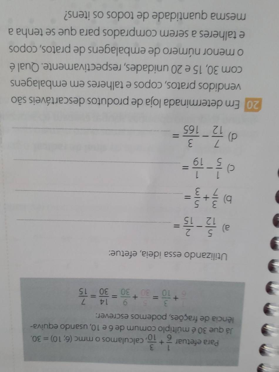 Para efetuar  1/6 + 3/10  , calculamos o mmc (6;10)=30. 
Já que 30 é múltiplo comum de 6 e 10, usando equiva- 
fência de frações, podemos escrever:
 1/6 + 3/10 = 5/30 + 9/30 = 14/30 = 7/15 
Utilizando essa ideia, efetue: 
a)  5/12 - 2/15 = _ 
b)  3/7 + 5/3 = _ 
c)  1/5 - 1/19 = _ 
d)  7/12 - 3/165 = _ 
201 Em determinada loja de produtos descartáveis são 
vendidos pratos, copos e talheres em embalagens 
com 30, 15 e 20 unidades, respectivamente. Qual é 
o menor número de embalagens de pratos, copos 
e talheres a serem comprados para que se tenha a 
mesma quantidade de todos os itens?