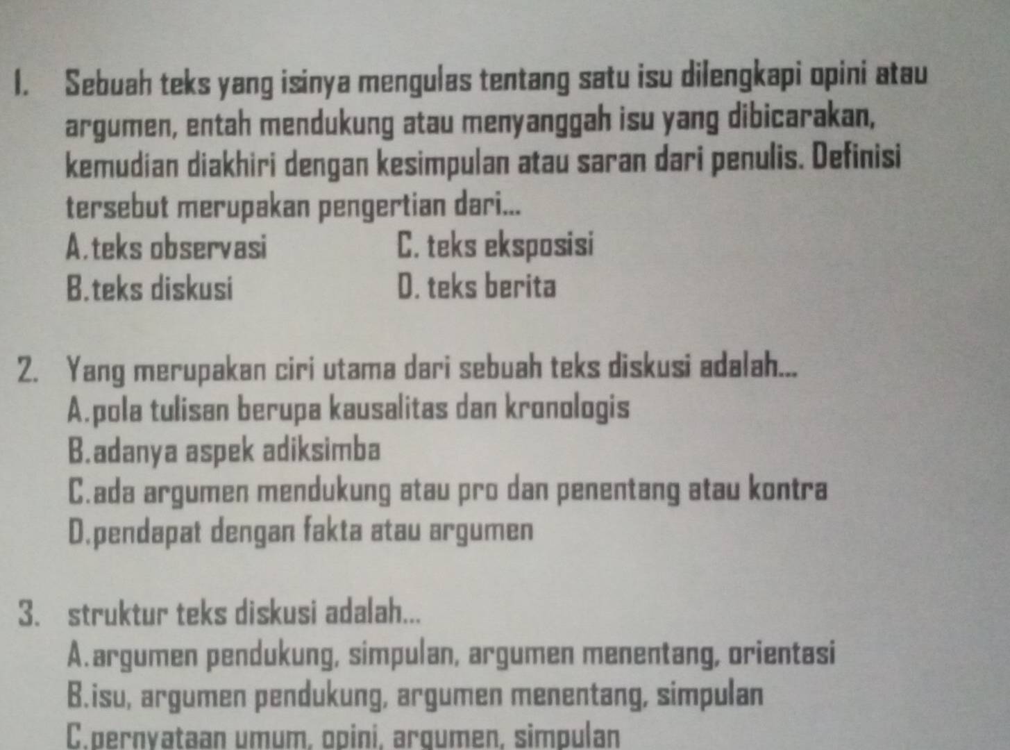 Sebuah teks yang isinya mengulas tentang satu isu dilengkapi opini atau
argumen, entah mendukung atau menyanggah isu yang dibicarakan,
kemudian diakhiri dengan kesimpulan atau saran dari penulis. Definisi
tersebut merupakan pengertian dari...
A,teks observasi C. teks eksposisi
B.teks diskusi D. teks berita
2. Yang merupakan ciri utama dari sebuah teks diskusi adalah...
A.pola tulisan berupa kausalitas dan kronologis
B.adanya aspek adiksimba
C.ada argumen mendukung atau pro dan penentang atau kontra
D.pendapat dengan fakta atau argumen
3. struktur teks diskusi adalah...
A.argumen pendukung, simpulan, argumen menentang, orientasi
B.isu, argumen pendukung, argumen menentang, simpulan
C.pernyataan umum, opini, arqumen, simpulan