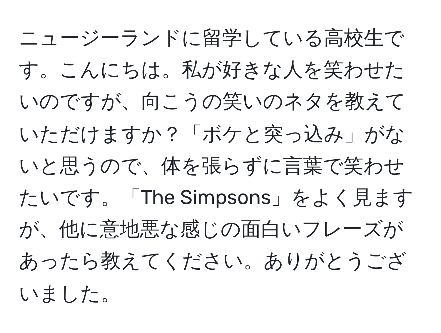 ニュージーランドに留学している高校生です。こんにちは。私が好きな人を笑わせたいのですが、向こうの笑いのネタを教えていただけますか？「ボケと突っ込み」がないと思うので、体を張らずに言葉で笑わせたいです。「The Simpsons」をよく見ますが、他に意地悪な感じの面白いフレーズがあったら教えてください。ありがとうございました。