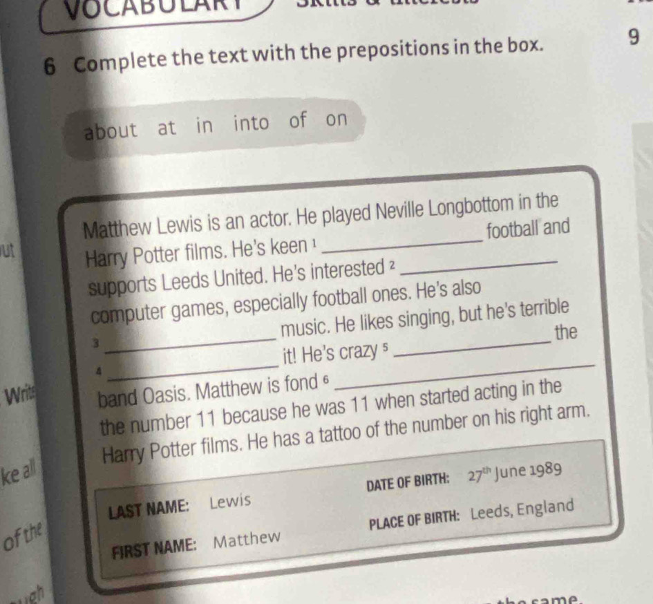 VOCABULARY 
6 Complete the text with the prepositions in the box. 
9 
about at in into of on 
Matthew Lewis is an actor. He played Neville Longbottom in the 
ut 
Harry Potter films. He's keen __football and 
supports Leeds United. He's interested ² 
computer games, especially football ones. He's also 
_ 
music. He likes singing, but he's terrible 
the 
3 
it! He's crazy § 
_ 
A 
__ 
Writ band Oasis. Matthew is fond£ 
the number 11 because he was 11 when started acting in the 
Harry Potter films. He has a tattoo of the number on his right arm. 
ke all 
LAST NAME: Lewis DATE OF BIRTH: 27^(th) June 1989 
FIRST NAME: Matthew PLACE OF BIRTH: Leeds, England 
of the 
a m