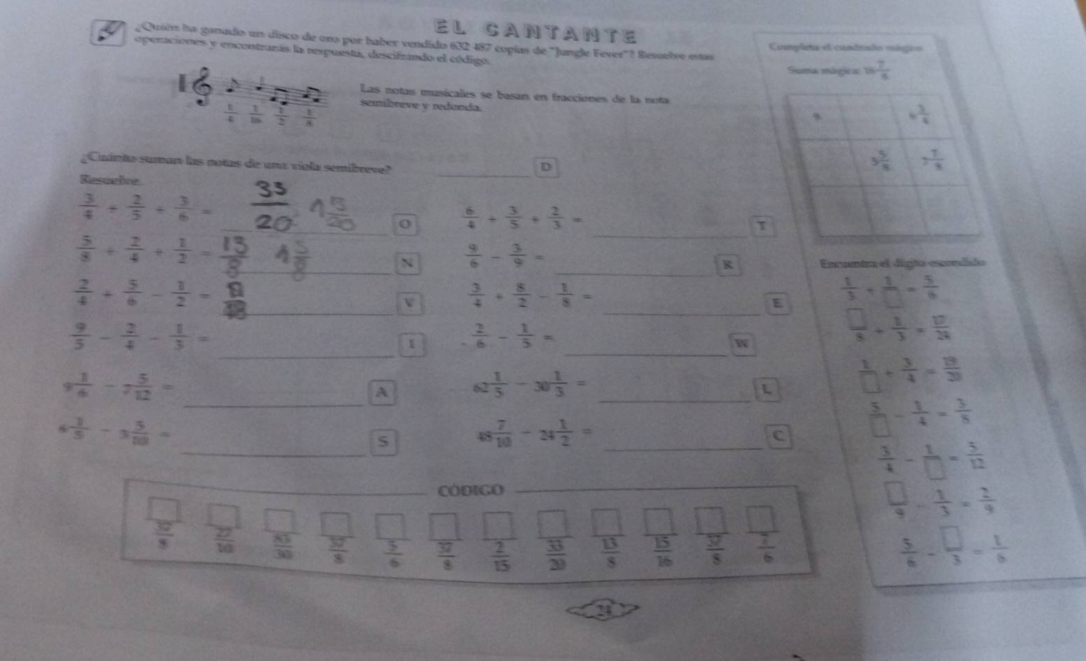 El CANTaNTe
1  ¿Quién la ganado un disco de ono por haber vendido 632 487 copías de "Jungle Fever"? Besuelre estas Completa el cuadeado mágico
operaciones y encontrarás la respuesta, descifrando el código.
Suma mágica: 16 7/8 
Las notas musicales se basan en fracciones de la nota
semibreve y redanda.
 1/4  1/8   1/2   1/8 
Cuánta suman las notas de una viola semibreve?_
D
Resuelve
 3/4 + 2/5 + 3/6 =
_
_0  6/4 + 3/5 + 2/3 =
τ
_  5/8 + 2/4 + 1/2 =
N  9/6 - 3/9 =
_R Enuentr el digto escndido
_
_
 2/4 + 5/6 - 1/2 =
v  3/4 + 8/2 - 1/8 =
E  1/3 + 1/□  = 5/6 
_
 9/5 - 2/4 - 1/3 =
_
1  2/6 - 1/5 =
w
 □ /8 + 1/3 = 10/3 =frac □ 
9 1/6 -7 5/12 =
_
A
_
62  1/5 -30 1/3 =
 1/□  + 3/4 = 18/20 
_
 1/5 -3 5/80 =
S
48  7/10 -_2 1/2 = _
C
 5/□  - 1/4 = 3/8 
 3/4 - 1/□  = 5/12 
_CóDIGO_
frac (1^()^1)^circ 
 □ /9 - 1/3 = 2/9 
 32/3   27/10   83/30   37/8   5/6   37/8   2/15   33/29   13/8   15/16   57/8   7/6 
 5/6 - □ /3 = 1/6 