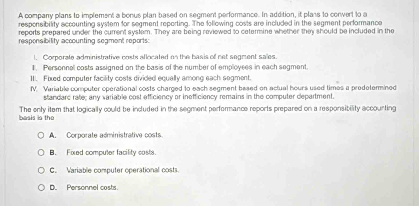 A company plans to implement a bonus plan based on segment performance. In addition, it plans to convert to a
responsibility accounting system for segment reporting. The following costs are included in the segment performance
reports prepared under the current system. They are being reviewed to determine whether they should be included in the
responsibility accounting segment reports:
I. Corporate administrative costs allocated on the basis of net segment sales.
II. Personnel costs assigned on the basis of the number of employees in each segment.
III. Fixed computer facility costs divided equally among each segment.
IV. Variable computer operational costs charged to each segment based on actual hours used times a predetermined
standard rate; any variable cost efficiency or inefficiency remains in the computer department.
The only item that logically could be included in the segment performance reports prepared on a responsibility accounting
basis is the
A. Corporate administrative costs.
B. Fixed computer facility costs.
C. Variable computer operational costs.
D. Personnel costs.