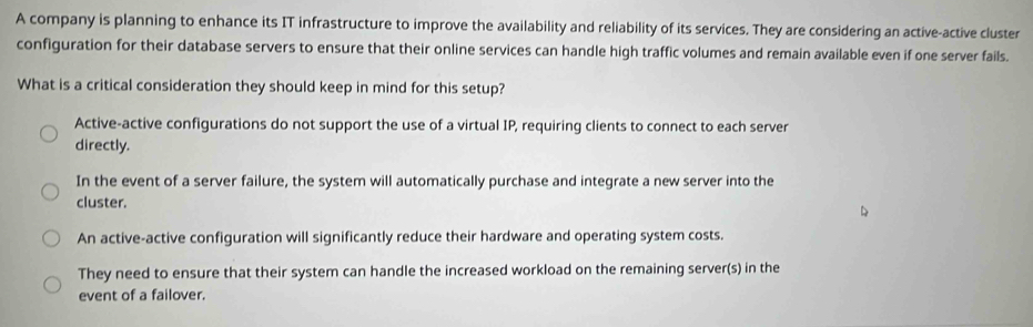 A company is planning to enhance its IT infrastructure to improve the availability and reliability of its services. They are considering an active-active cluster
configuration for their database servers to ensure that their online services can handle high traffic volumes and remain available even if one server fails.
What is a critical consideration they should keep in mind for this setup?
Active-active configurations do not support the use of a virtual IP, requiring clients to connect to each server
directly.
In the event of a server failure, the system will automatically purchase and integrate a new server into the
cluster.
An active-active configuration will significantly reduce their hardware and operating system costs.
They need to ensure that their system can handle the increased workload on the remaining server(s) in the
event of a failover.