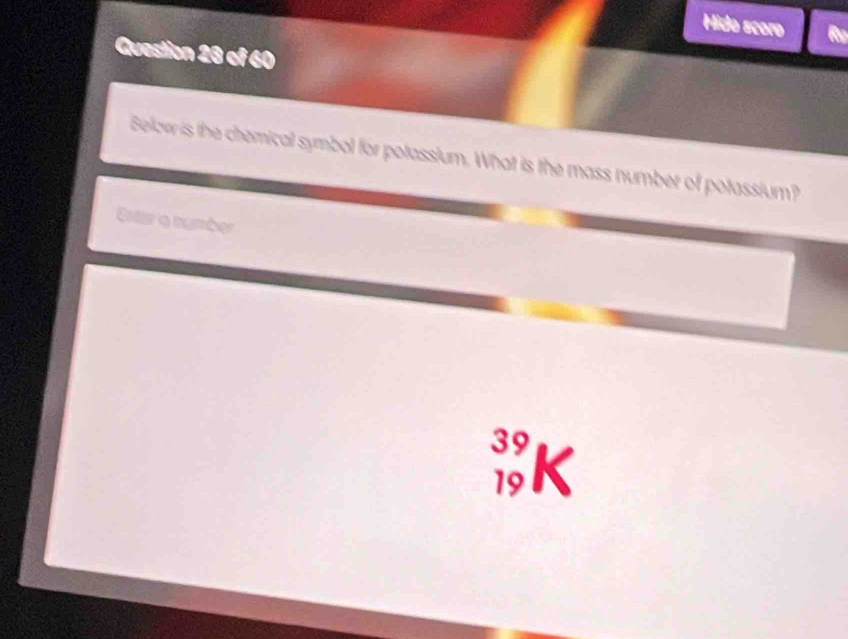 Hido scoro Rg 
Question 28 of 60 
Below is the chemical symbol for potassium. What is the mass number of potassium? 
Estar o number
39
19 K