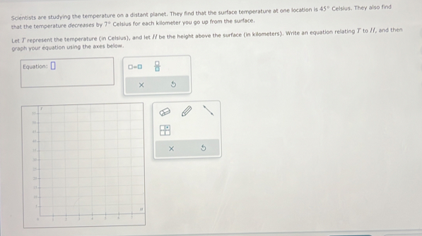 Scientists are studying the temperature on a distant planet. They find that the surface temperature at one location is 45° Celsius. They also find 
that the temperature decreases by 7° Celsius for each kilometer you go up from the surface. 
Let T represent the temperature (in Celsius), and let / be the height above the surface (in kilometers). Write an equation relating ブ to //, and then 
graph your equation using the axes below. 
Equation: □
□ =□  □ /□  
× 
× 5