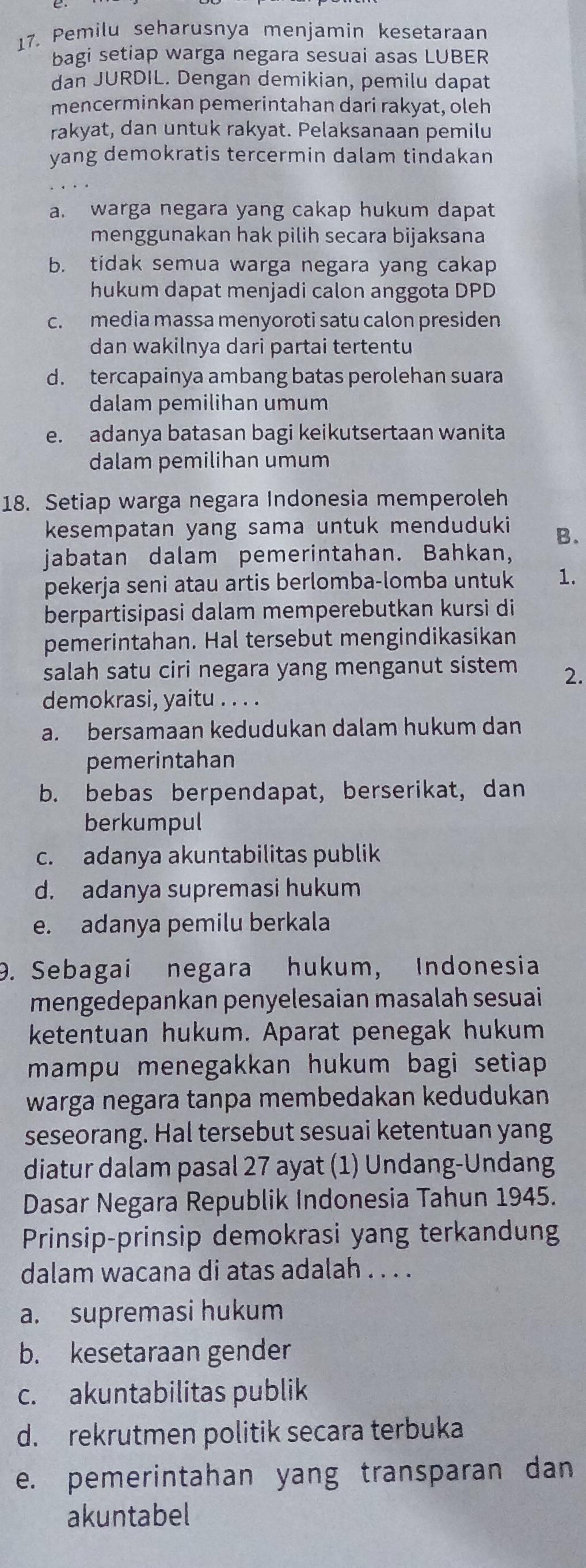 Pemilu seharusnya menjamin kesetaraan
bagi setiap warga negara sesuai asas LUBER
dan JURDIL. Dengan demikian, pemilu dapat
mencerminkan pemerintahan dari rakyat, oleh
rakyat, dan untuk rakyat. Pelaksanaan pemilu
yang demokratis tercermin dalam tindakan
a. warga negara yang cakap hukum dapat
menggunakan hak pilih secara bijaksana
b. tidak semua warga negara yang cakap
hukum dapat menjadi calon anggota DPD
c. media massa menyoroti satu calon presiden
dan wakilnya dari partai tertentu
d. tercapainya ambang batas perolehan suara
dalam pemilihan umum
e. adanya batasan bagi keikutsertaan wanita
dalam pemilihan umum
18. Setiap warga negara Indonesia memperoleh
kesempatan yang sama untuk menduduki B.
jabatan dalam pemerintahan. Bahkan,
pekerja seni atau artis berlomba-lomba untuk 1.
berpartisipasi dalam memperebutkan kursi di
pemerintahan. Hal tersebut mengindikasikan
salah satu ciri negara yang menganut sistem 2.
demokrasi, yaitu . . . .
a. bersamaan kedudukan dalam hukum dan
pemerintahan
b. bebas berpendapat, berserikat, dan
berkumpul
c. adanya akuntabilitas publik
d. adanya supremasi hukum
e. adanya pemilu berkala
D. Sebagai negara hukum, Indonesia
mengedepankan penyelesaian masalah sesuai
ketentuan hukum. Aparat penegak hukum
mampu menegakkan hukum bagi setiap 
warga negara tanpa membedakan kedudukan
seseorang. Hal tersebut sesuai ketentuan yang
diatur dalam pasal 27 ayat (1) Undang-Undang
Dasar Negara Republik Indonesia Tahun 1945.
Prinsip-prinsip demokrasi yang terkandun
dalam wacana di atas adalah . . . .
a. supremasi hukum
b. kesetaraan gender
c. akuntabilitas publik
d. rekrutmen politik secara terbuka
e. pemerintahan yang transparan dan
akuntabel