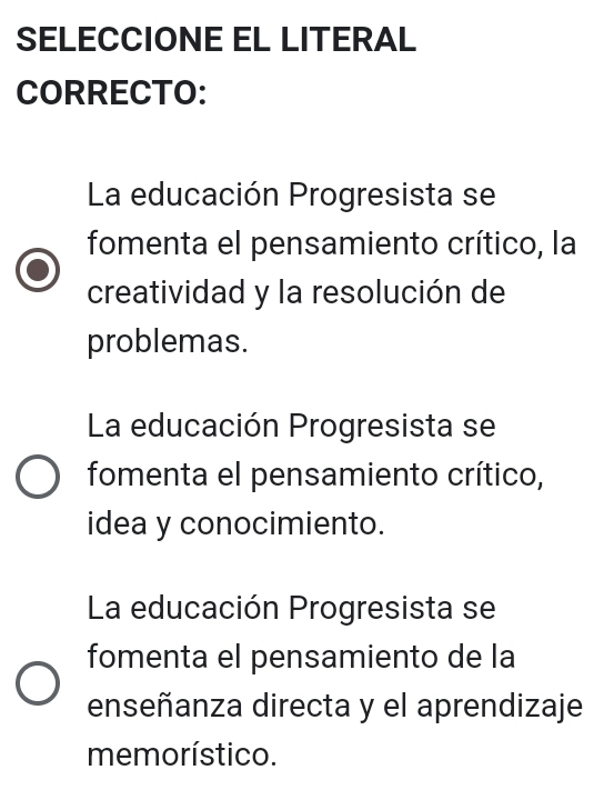 SELECCIONE EL LITERAL
CORRECTO:
La educación Progresista se
fomenta el pensamiento crítico, la
creatividad y la resolución de
problemas.
La educación Progresista se
fomenta el pensamiento crítico,
idea y conocimiento.
La educación Progresista se
fomenta el pensamiento de la
enseñanza directa y el aprendizaje
memorístico.