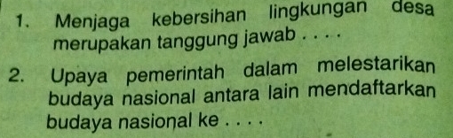 Menjaga kebersihan lingkungan desa 
merupakan tanggung jawab . . . . 
2. Upaya pemerintah dalam melestarikan 
budaya nasional antara lain mendaftarkan 
budaya nasional ke . . . .